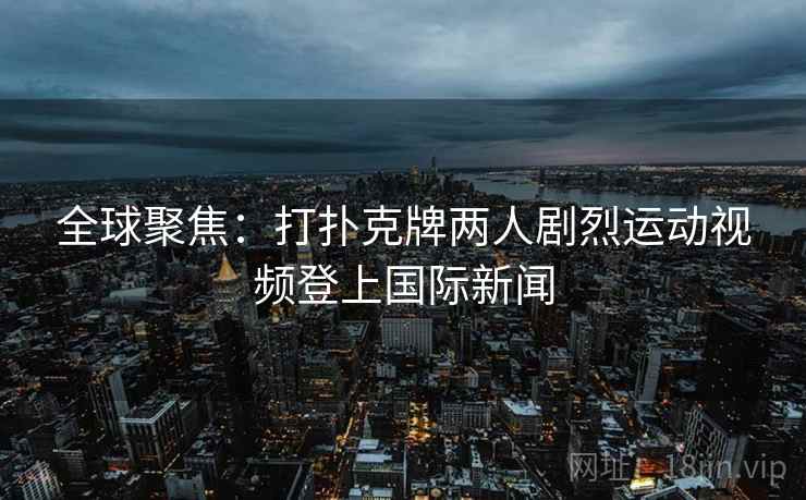 全球聚焦:打扑克牌两人剧烈运动视频登上国际新闻 全球聚焦:打扑克牌两人剧烈运动视频登上国际新闻