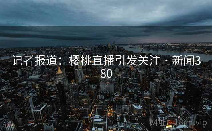 记者报道：樱桃直播引发关注 · 新闻380