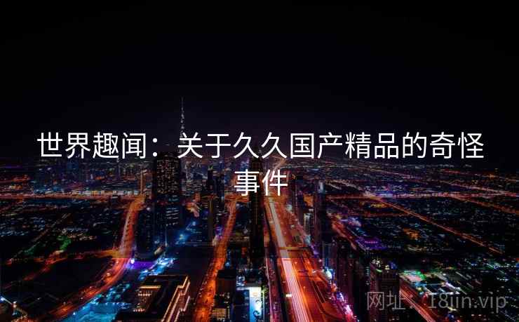 世界趣闻:关于久久国产精品的奇怪事件 世界趣闻:关于久久国产精品的奇怪事件