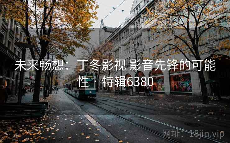 未来畅想:丁冬影视 影音先锋的可能性 · 特辑6380 未来畅想:丁冬影视 影音先锋的可能性 · 特辑6380