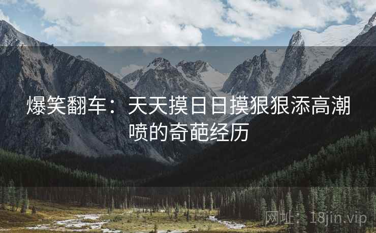 爆笑翻车:天天摸日日摸狠狠添高潮喷的奇葩经历 爆笑翻车:天天摸日日摸狠狠添高潮喷的奇葩经历
